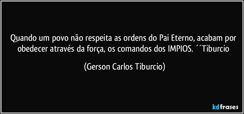 Quando um povo não respeita as ordens do Pai Eterno, acabam por obedecer através da força, os comandos dos IMPIOS. ´´Tiburcio (Gerson Carlos Tiburcio)