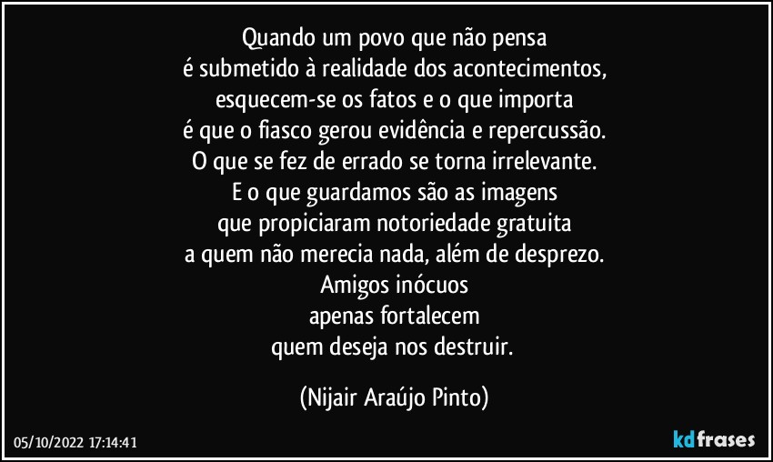 Quando um povo que não pensa
é submetido à realidade dos acontecimentos,
esquecem-se os fatos e o que importa
é que o fiasco gerou evidência e repercussão.
O que se fez de errado se torna irrelevante.
E o que guardamos são as imagens
que propiciaram notoriedade gratuita
a quem não merecia nada, além de desprezo.
Amigos inócuos
apenas fortalecem
quem deseja nos destruir. (Nijair Araújo Pinto)