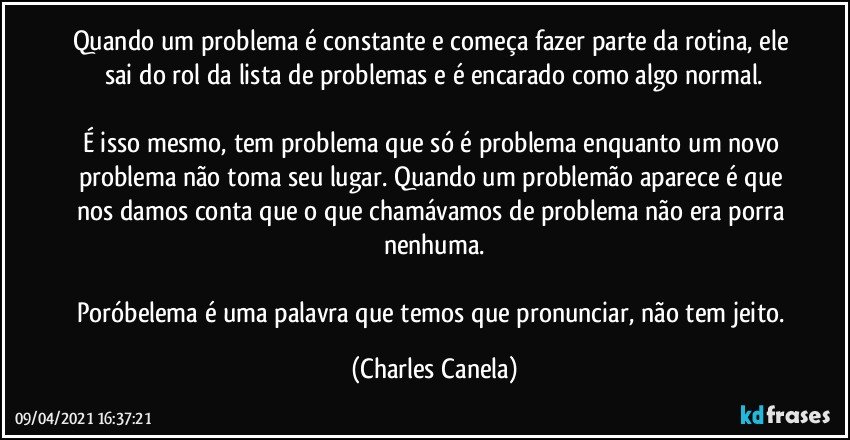 Quando um problema é constante e começa fazer parte da rotina, ele sai do rol da lista de problemas e é encarado como algo normal.

É isso mesmo, tem problema que só é problema enquanto um novo problema não toma seu lugar. Quando um problemão aparece é que nos damos conta que o que chamávamos de problema não era porra nenhuma.

Poróbelema é uma palavra que temos que pronunciar, não tem jeito. (Charles Canela)