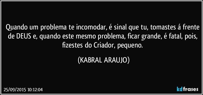 Quando um problema te incomodar, é sinal que tu, tomastes á frente de DEUS e, quando este mesmo problema, ficar grande, é fatal, pois, fizestes do Criador, pequeno. (KABRAL ARAUJO)