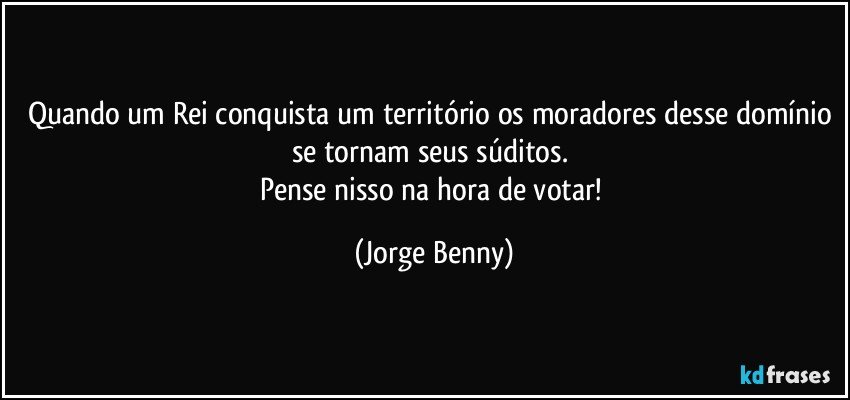 Quando um Rei conquista um território os moradores desse domínio se tornam seus súditos. 
Pense nisso na hora de votar! (Jorge Benny)