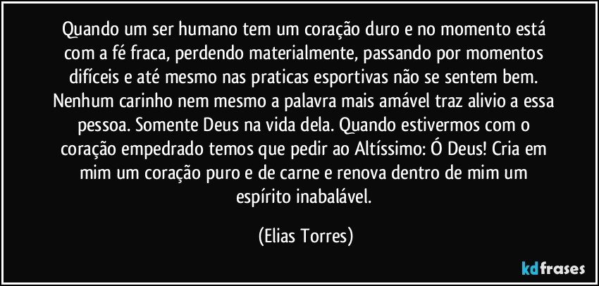 Quando um ser humano tem um coração duro e no momento está com a fé fraca, perdendo materialmente, passando por momentos difíceis e até mesmo nas praticas esportivas não se sentem bem. Nenhum carinho nem mesmo a palavra mais amável traz alivio a essa pessoa. Somente Deus na vida dela. Quando estivermos com o coração empedrado temos que pedir ao Altíssimo: Ó Deus! Cria em mim um coração puro e de carne e renova dentro de mim um espírito inabalável. (Elias Torres)