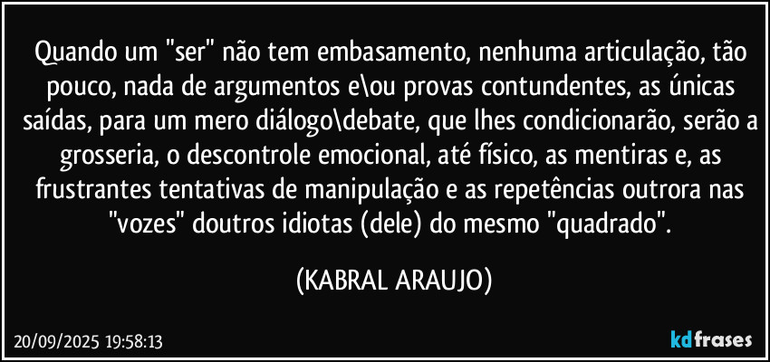 Quando um "ser" não tem embasamento, nenhuma articulação, tão pouco, nada de argumentos e\ou provas contundentes, as únicas saídas, para um mero diálogo\debate, que lhes condicionarão, serão a grosseria, o descontrole emocional, até físico, as mentiras e, as frustrantes tentativas de manipulação e as repetências outrora nas "vozes" doutros idiotas (dele) do mesmo "quadrado". (KABRAL ARAUJO)