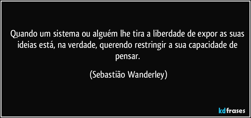 Quando um sistema ou alguém lhe tira a liberdade de expor as suas ideias está, na verdade, querendo restringir a sua capacidade de pensar. (Sebastião Wanderley)