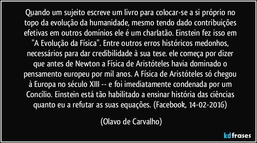 Quando um sujeito escreve um livro para colocar-se a si próprio no topo da evolução da humanidade, mesmo tendo dado contribuições efetivas em outros domínios ele é um charlatão. Einstein fez isso em "A Evolução da Física". Entre outros erros históricos medonhos, necessários para dar credibilidade à sua tese. ele começa por dizer que antes de Newton a Física de Aristóteles havia dominado o pensamento europeu por mil anos. A Física de Aristóteles só chegou à Europa no século XIII -- e foi imediatamente condenada por um Concílio. Einstein está tão habilitado a ensinar história das ciências quanto eu a refutar as suas equações. (Facebook, 14-02-2016) (Olavo de Carvalho)