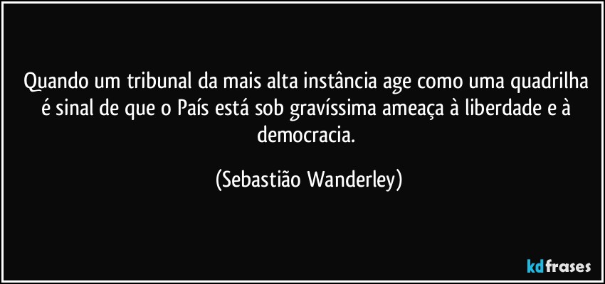 Quando um tribunal da mais alta instância age como uma quadrilha é sinal de que o País está sob gravíssima ameaça à liberdade e à democracia. (Sebastião Wanderley)