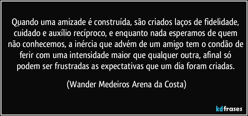 Quando uma amizade é construída, são criados laços de fidelidade, cuidado e auxílio recíproco, e enquanto nada esperamos de quem não conhecemos, a inércia que advém de um amigo tem o condão de ferir com uma intensidade maior que qualquer outra, afinal só podem ser frustradas as expectativas que um dia foram criadas. (Wander Medeiros Arena da Costa)