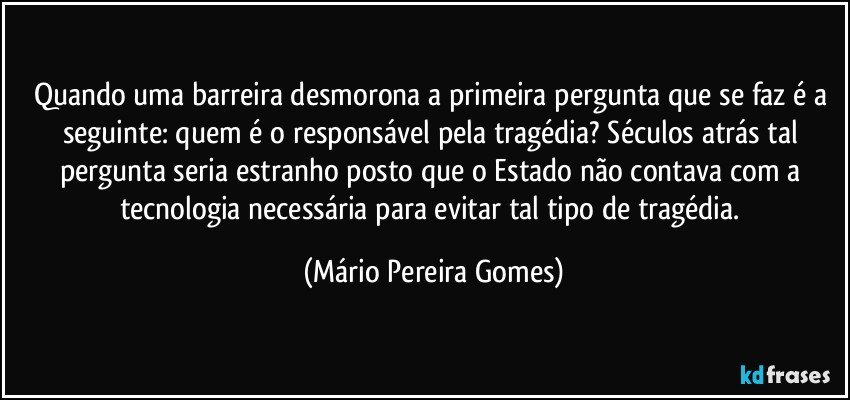 Quando uma barreira desmorona a primeira pergunta que se faz é a seguinte: quem é o responsável pela tragédia? Séculos atrás tal pergunta seria estranho posto que o Estado não contava com a tecnologia necessária para evitar tal tipo de tragédia. (Mário Pereira Gomes)