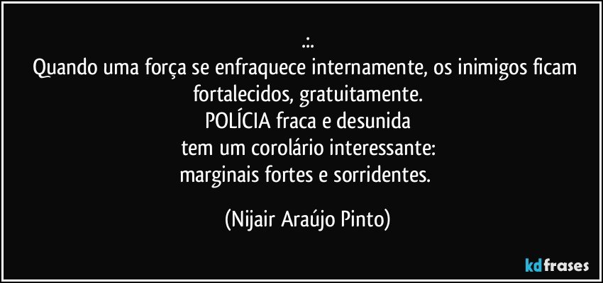 .:.
Quando uma força se enfraquece internamente, os inimigos ficam fortalecidos, gratuitamente.
POLÍCIA fraca e desunida
tem um corolário interessante:
marginais fortes e sorridentes. (Nijair Araújo Pinto)