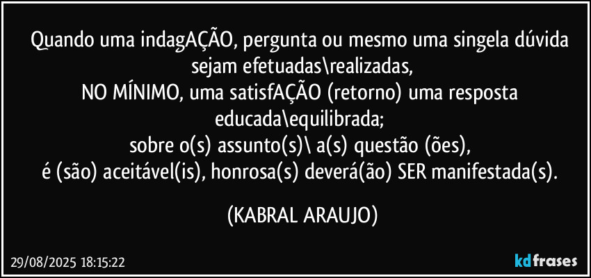 Quando uma indagAÇÃO, pergunta ou mesmo uma singela dúvida sejam efetuadas\realizadas,
NO MÍNIMO, uma satisfAÇÃO (retorno) uma resposta educada\equilibrada; 
sobre o(s) assunto(s)\ a(s) questão (ões), 
é (são) aceitável(is), honrosa(s) deverá(ão) SER manifestada(s). (KABRAL ARAUJO)