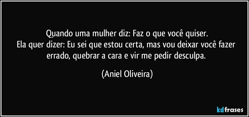 Quando uma mulher diz: Faz o que você quiser.
Ela quer dizer: Eu sei que estou certa, mas vou deixar você fazer errado, quebrar a cara e vir me pedir desculpa. (Aniel Oliveira)