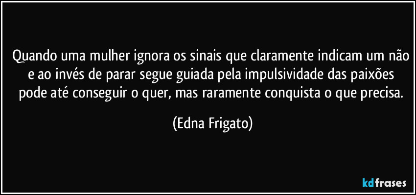 Quando uma mulher ignora os sinais que claramente indicam um não e ao invés de parar segue guiada pela impulsividade das paixões pode até conseguir o quer, mas raramente conquista o que precisa. (Edna Frigato)