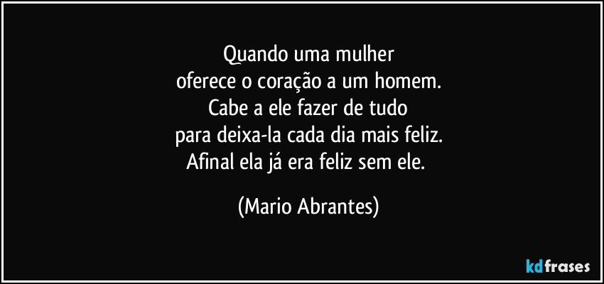 Quando uma mulher
oferece o coração a um homem.
Cabe a ele fazer de tudo
para deixa-la cada dia mais feliz.
Afinal ela já era feliz sem ele. (Mario Abrantes)