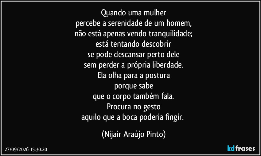 Quando uma mulher
percebe a serenidade de um homem,
não está apenas vendo tranquilidade;
está tentando descobrir
se pode descansar perto dele
sem perder a própria liberdade.
Ela olha para a postura
porque sabe
que o corpo também fala.
Procura no gesto
aquilo que a boca poderia fingir. (Nijair Araújo Pinto)