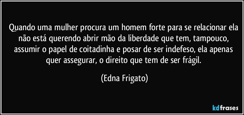 Quando uma mulher  procura um homem forte para se relacionar ela não está querendo abrir mão da liberdade que tem, tampouco, assumir o papel de coitadinha e posar de ser indefeso, ela apenas quer assegurar, o direito que tem de ser frágil. (Edna Frigato)