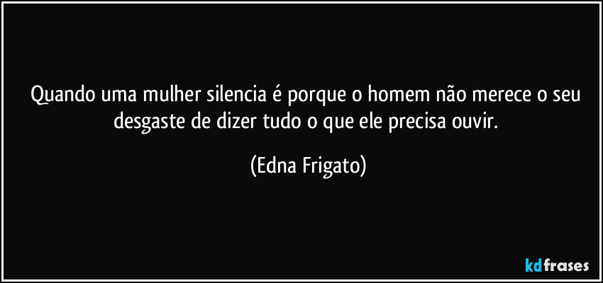 Quando uma mulher silencia é porque o homem não merece o seu desgaste de dizer tudo o que ele precisa ouvir. (Edna Frigato)