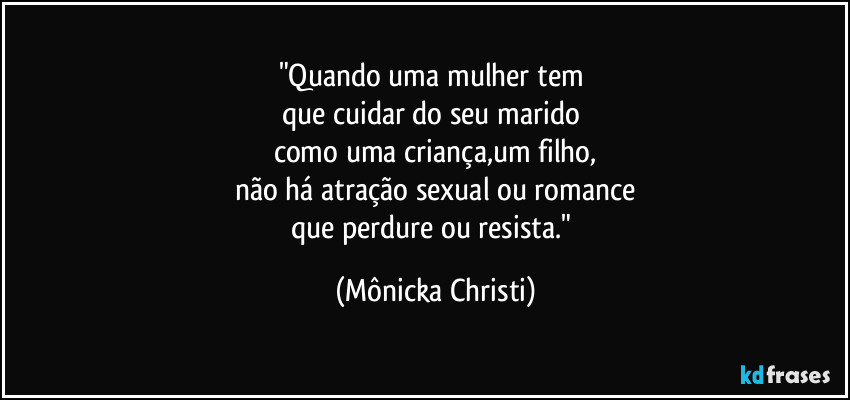 "Quando uma mulher tem 
que cuidar do seu marido 
como uma criança,um filho,
não há atração sexual ou romance
que perdure ou resista." (Mônicka Christi)