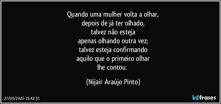Quando uma mulher volta a olhar,
depois de já ter olhado,
talvez não esteja
apenas olhando outra vez;
talvez esteja confirmando
aquilo que o primeiro olhar
lhe contou. (Nijair Araújo Pinto)