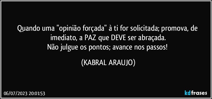 Quando uma "opinião forçada" à ti for solicitada; promova, de imediato, a PAZ que DEVE ser abraçada.
Não julgue os pontos; avance nos passos! (KABRAL ARAUJO)