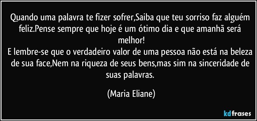 Quando uma palavra te fizer sofrer,Saiba que teu sorriso faz alguém feliz.Pense sempre  que hoje é um ótimo dia e que amanhã será melhor!
E lembre-se que o verdadeiro valor de uma pessoa não está na beleza de sua face,Nem na riqueza de seus bens,mas sim na sinceridade de suas palavras. (Maria Eliane)