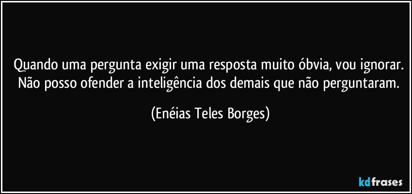 Quando uma pergunta exigir uma resposta muito óbvia, vou ignorar. Não posso ofender a inteligência dos demais que não perguntaram. (Enéias Teles Borges)