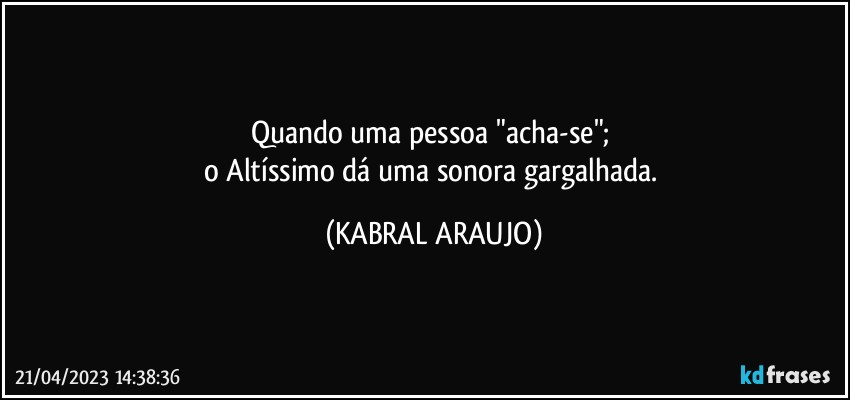 Quando uma pessoa "acha-se"; 
o Altíssimo dá uma sonora gargalhada. (KABRAL ARAUJO)