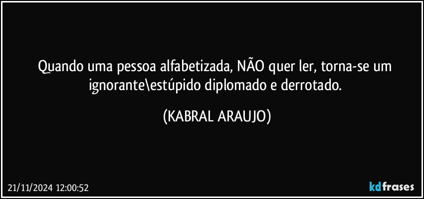 Quando uma pessoa alfabetizada, NÃO quer ler, torna-se um ignorante\estúpido diplomado e derrotado. (KABRAL ARAUJO)