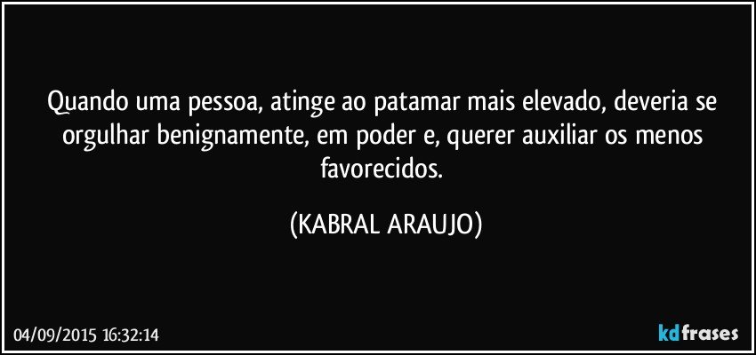 Quando uma pessoa, atinge ao patamar mais elevado, deveria se orgulhar benignamente, em poder e, querer auxiliar os menos favorecidos. (KABRAL ARAUJO)