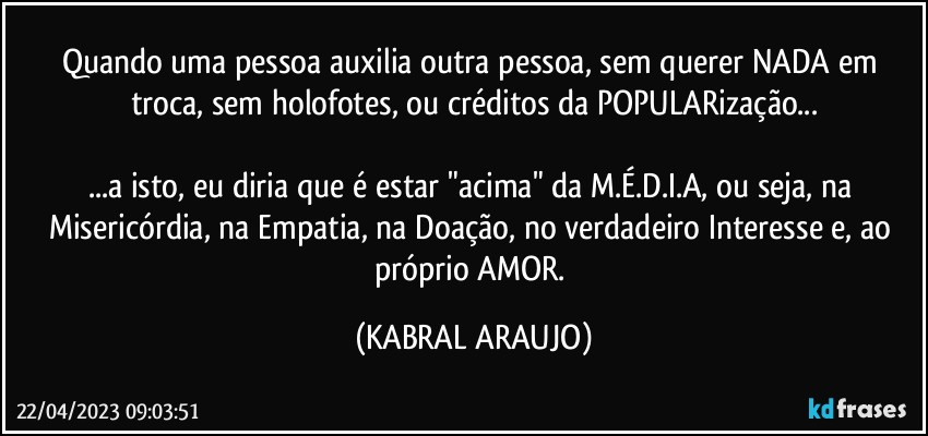 Quando uma pessoa auxilia outra pessoa, sem querer NADA em troca, sem holofotes, ou créditos da POPULARização...

...a isto, eu diria que é estar "acima" da M.É.D.I.A, ou seja, na Misericórdia, na Empatia, na Doação, no verdadeiro Interesse e, ao próprio AMOR. (KABRAL ARAUJO)