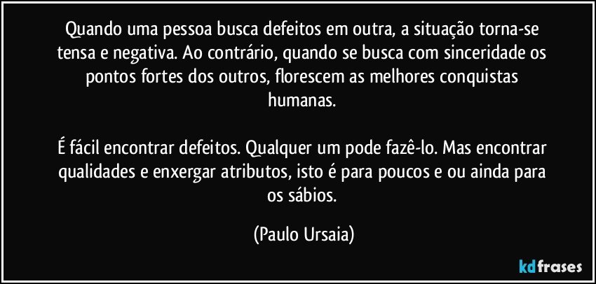 Quando uma pessoa busca defeitos em outra, a situação torna-se tensa e negativa. Ao contrário, quando se busca com sinceridade os pontos fortes dos outros, florescem as melhores conquistas humanas. 

É fácil encontrar defeitos. Qualquer um pode fazê-lo. Mas encontrar qualidades e enxergar atributos, isto é para poucos e ou ainda para os sábios. (Paulo Ursaia)