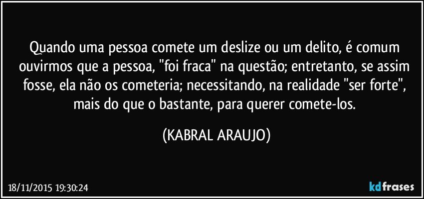 Quando uma pessoa comete um deslize ou um delito, é comum ouvirmos que a pessoa, "foi fraca" na questão; entretanto, se assim fosse, ela não os cometeria; necessitando, na realidade "ser forte", mais do que o bastante, para querer comete-los. (KABRAL ARAUJO)