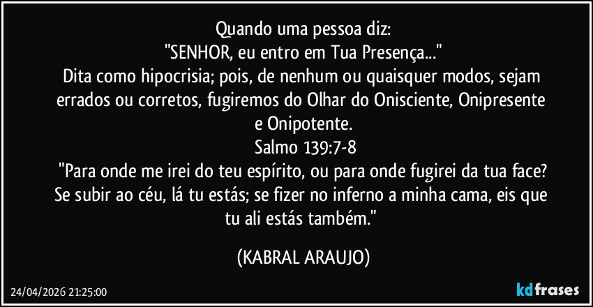 Quando uma pessoa diz:
"SENHOR, eu entro em Tua Presença..."
Dita como hipocrisia; pois, de nenhum ou quaisquer modos, sejam errados ou corretos, fugiremos do Olhar do Onisciente, Onipresente e Onipotente.
​Salmo 139:7-8
​"Para onde me irei do teu espírito, ou para onde fugirei da tua face? Se subir ao céu, lá tu estás; se fizer no inferno a minha cama, eis que tu ali estás também." (KABRAL ARAUJO)