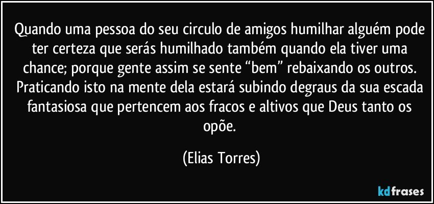 Quando uma pessoa do seu circulo de amigos humilhar alguém pode ter certeza que serás humilhado também quando ela tiver uma chance; porque gente assim se sente “bem” rebaixando os outros. Praticando isto na mente dela  estará subindo degraus da sua escada fantasiosa que pertencem aos fracos e altivos que Deus tanto os opõe. (Elias Torres)