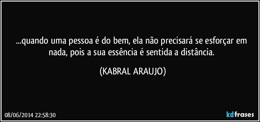 ...quando uma pessoa é do bem, ela não precisará se esforçar em nada, pois a sua essência é sentida a distância. (KABRAL ARAUJO)