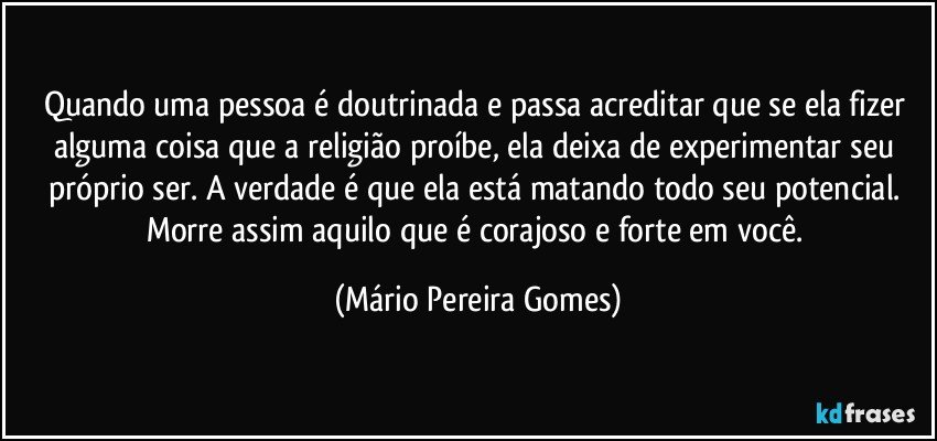 Quando uma pessoa é doutrinada e passa acreditar que se ela fizer alguma coisa que a religião proíbe, ela deixa de experimentar seu próprio ser. A verdade é que ela está matando todo seu potencial. Morre assim aquilo que é corajoso e forte em você. (Mário Pereira Gomes)