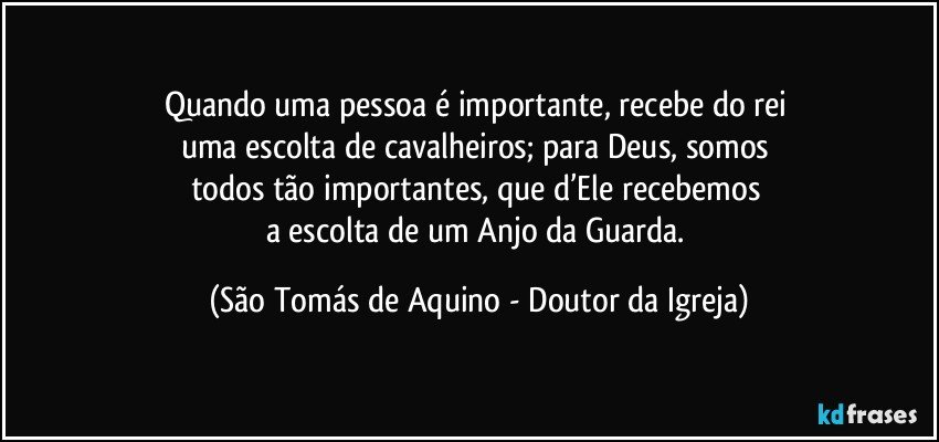 Quando uma pessoa é importante, recebe do rei 
uma escolta de cavalheiros; para Deus, somos 
todos tão importantes, que d’Ele recebemos 
a escolta de um Anjo da Guarda. (São Tomás de Aquino - Doutor da Igreja)