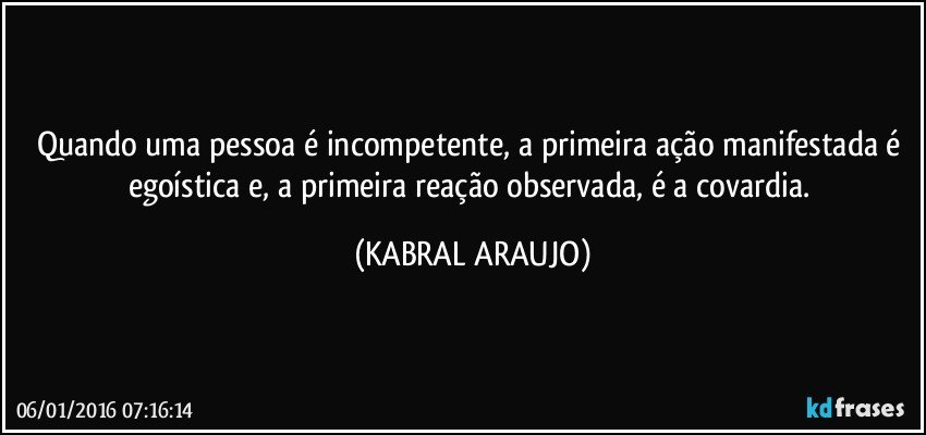 Quando uma pessoa é incompetente, a primeira ação manifestada é egoística e, a primeira reação observada, é a covardia. (KABRAL ARAUJO)