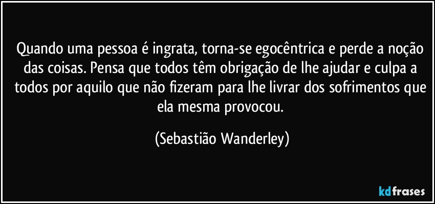 Quando uma pessoa é ingrata, torna-se egocêntrica e perde a noção das coisas. Pensa que todos têm obrigação de lhe ajudar e culpa a todos por aquilo que não fizeram para lhe livrar dos sofrimentos que ela mesma provocou. (Sebastião Wanderley)