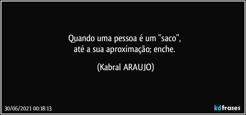 Quando uma pessoa é um "saco", 
até a sua aproximação; enche. (KABRAL ARAUJO)