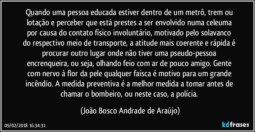 Quando uma pessoa educada estiver dentro de um metrô, trem ou lotação e perceber que está prestes a ser envolvido numa celeuma por causa do contato físico involuntário, motivado pelo  solavanco do respectivo meio de transporte,  a atitude mais coerente e rápida é procurar outro lugar onde não tiver uma pseudo-pessoa encrenqueira, ou seja, olhando feio com ar de pouco amigo. Gente com nervo à flor da pele qualquer faísca é motivo para um grande incêndio. A medida preventiva é a melhor medida a tomar antes de chamar o bombeiro, ou neste caso, a polícia. (João Bosco Andrade de Araújo)