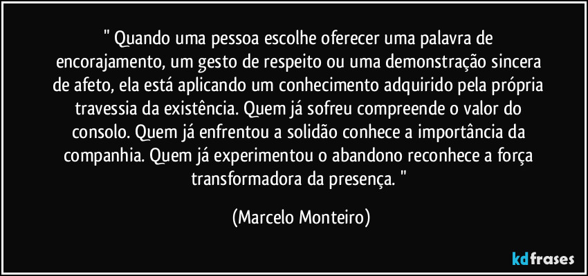 " Quando uma pessoa escolhe oferecer uma palavra de encorajamento, um gesto de respeito ou uma demonstração sincera de afeto, ela está aplicando um conhecimento adquirido pela própria travessia da existência. Quem já sofreu compreende o valor do consolo. Quem já enfrentou a solidão conhece a importância da companhia. Quem já experimentou o abandono reconhece a força transformadora da presença. " (Marcelo Monteiro)