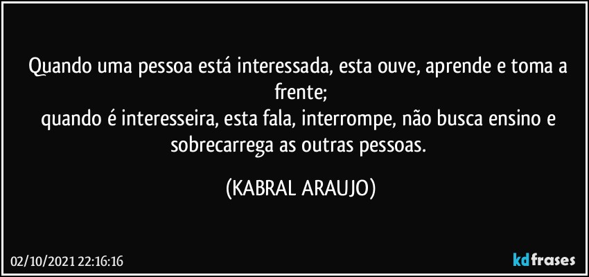 Quando uma pessoa está interessada, esta ouve, aprende e toma a frente;
quando é interesseira, esta fala, interrompe, não busca ensino e sobrecarrega as outras pessoas. (KABRAL ARAUJO)