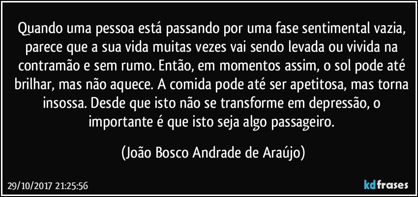 Quando uma pessoa está passando por uma fase sentimental vazia, parece que a sua vida muitas vezes vai sendo levada ou vivida na contramão e sem rumo. Então, em momentos assim, o sol pode até brilhar, mas não aquece. A comida pode até ser apetitosa, mas torna insossa. Desde que isto não se transforme em depressão, o importante é que isto seja algo passageiro. (João Bosco Andrade de Araújo)