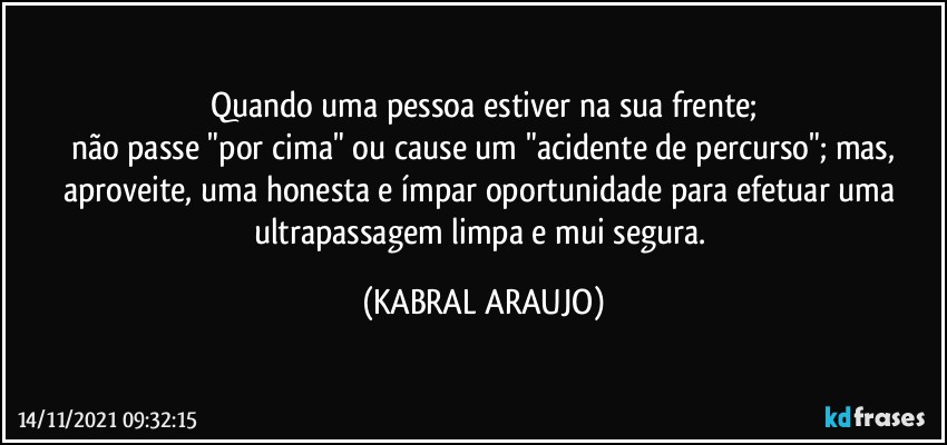 Quando uma pessoa estiver na sua frente;
não passe "por cima" ou cause um "acidente de percurso"; mas,
aproveite, uma honesta e ímpar oportunidade para efetuar uma ultrapassagem limpa e mui segura. (KABRAL ARAUJO)