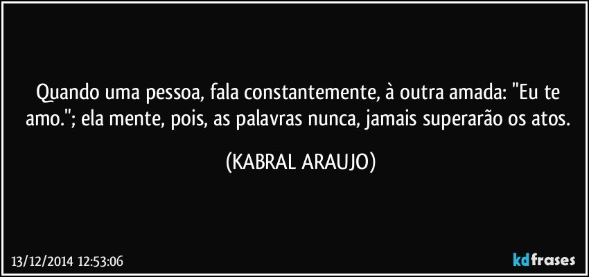 Quando uma pessoa, fala constantemente, à outra amada: "Eu te amo."; ela mente, pois, as palavras nunca, jamais superarão os atos. (KABRAL ARAUJO)