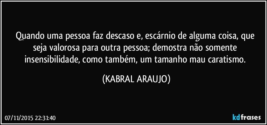 Quando uma pessoa faz descaso e, escárnio de alguma coisa, que seja valorosa para outra pessoa; demostra não somente insensibilidade, como também, um tamanho mau caratismo. (KABRAL ARAUJO)