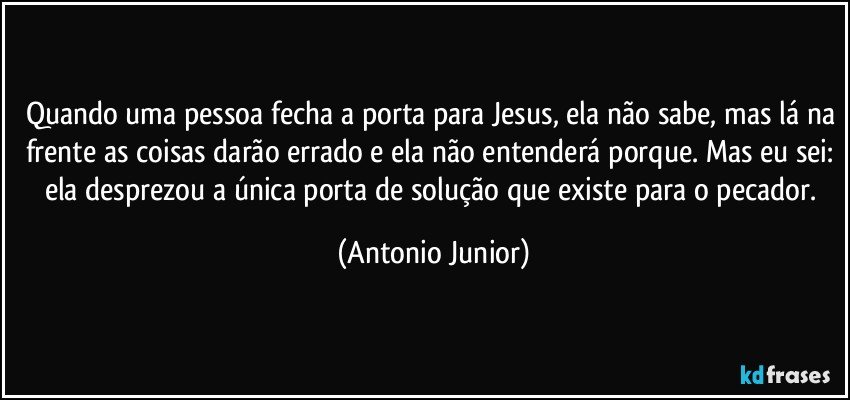 Quando uma pessoa fecha a porta para Jesus, ela não sabe, mas lá na frente as coisas darão errado e ela não entenderá porque. Mas eu sei: ela desprezou a única porta de solução que existe para o pecador. (Antonio Junior)