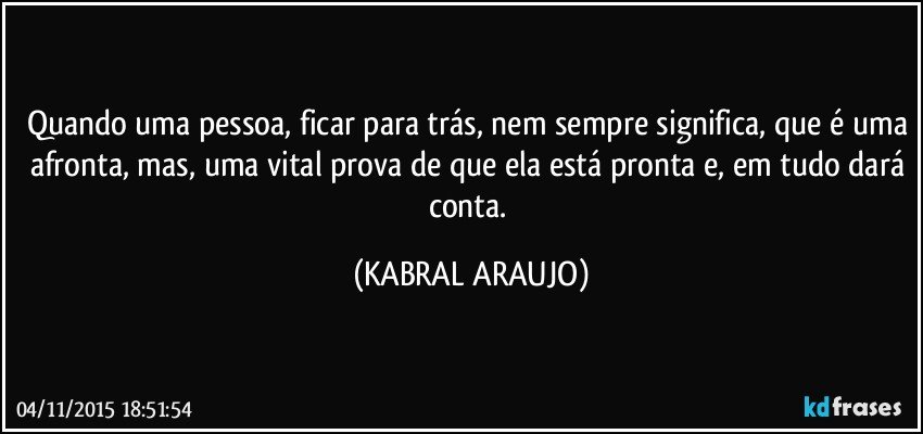 Quando uma pessoa, ficar para trás, nem sempre significa, que é uma afronta, mas, uma vital prova de que ela está pronta e, em tudo dará conta. (KABRAL ARAUJO)