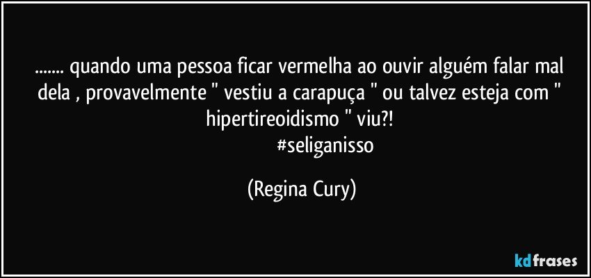 ... quando uma pessoa ficar vermelha ao ouvir  alguém  falar mal dela  , provavelmente   " vestiu a carapuça " ou talvez esteja com " hipertireoidismo " viu?! 
                                     #seliganisso (Regina Cury)