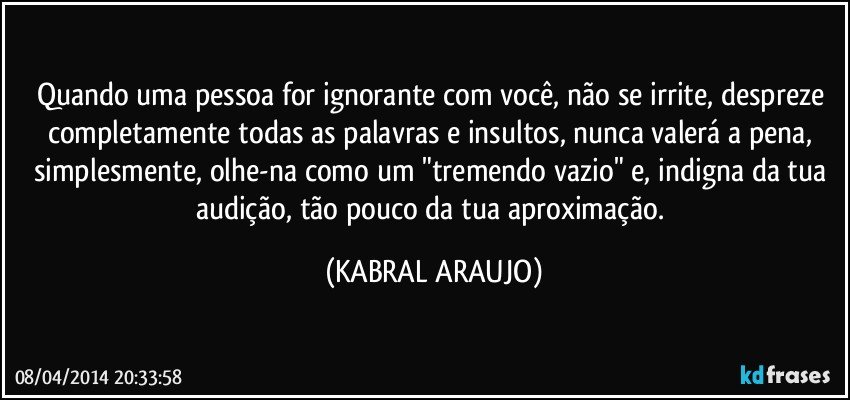 Quando uma pessoa for ignorante com você, não se irrite, despreze completamente todas as palavras e insultos, nunca valerá a pena, simplesmente, olhe-na como um "tremendo vazio" e, indigna da tua audição, tão pouco da tua aproximação. (KABRAL ARAUJO)